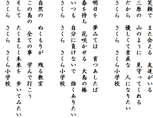 �Ί�Ł@�܂����@�F�B������
�O���́@�R�̂悤�Ɂ@������Ă����
������@�D�����đf���ȁ@�l�ɂȂ肽��
������@������@�����珬�w�Z

�������@���݂Ắ@���������
�t��҂��@�ԍ炩����@�哇�̒�
�����@�����ɕ����Ȃ��Ł@�������肽��
������@������@�����珬�w�Z

���R�́@�ʂ����肪�@�c�鋳��
���̓��́@�S�Ă̎��@�w��ōs����
�����ā@�����܂����������@�����Ă݂���
������@������@�����珬�w�Z