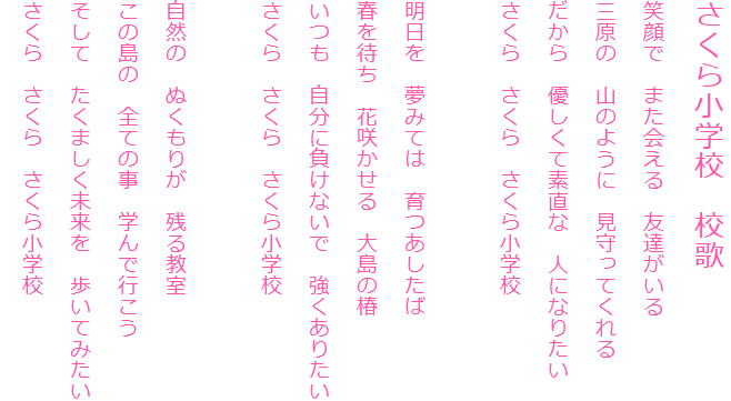 さくら小学校　校歌
笑顔で　また会える　友達がいる
三原の　山のように　見守ってくれる
だから　優しくて素直な　人になりたい
さくら　さくら　さくら小学校

明日を　夢みては　育つあしたば
春を待ち　花咲かせる　大島の椿
いつも　自分に負けないで　強くありたい
さくら　さくら　さくら小学校

自然の　ぬくもりが　残る教室
この島の　全ての事　学んで行こう
そして　たくましく未来を　歩いてみたい
さくら　さくら　さくら小学校　